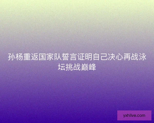 孙杨重返国家队誓言证明自己决心再战泳坛挑战巅峰