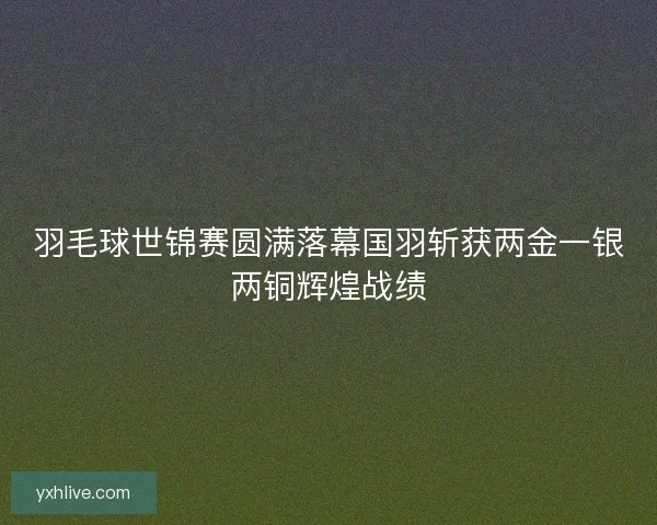 羽毛球世锦赛圆满落幕国羽斩获两金一银两铜辉煌战绩