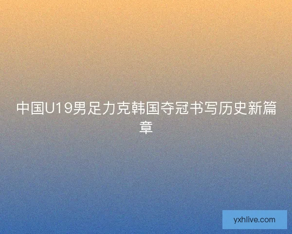 中国U19男足力克韩国夺冠书写历史新篇章