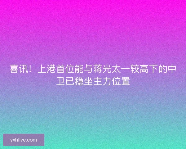 喜讯！上港首位能与蒋光太一较高下的中卫已稳坐主力位置