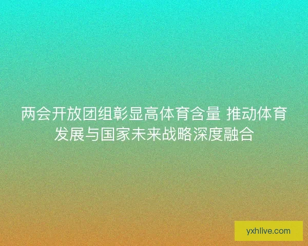两会开放团组彰显高体育含量 推动体育发展与国家未来战略深度融合