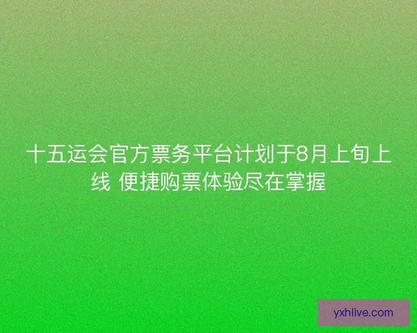 十五运会官方票务平台计划于8月上旬上线 便捷购票体验尽在掌握